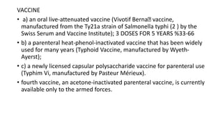 VACCINE
• a) an oral live-attenuated vaccine (Vivotif Berna vaccine,
manufactured from the Ty21a strain of Salmonella typhi (2 ) by the
Swiss Serum and Vaccine Institute); 3 DOSES FOR 5 YEARS %33-66
• b) a parenteral heat-phenol-inactivated vaccine that has been widely
used for many years (Typhoid Vaccine, manufactured by Wyeth-
Ayerst);
• c) a newly licensed capsular polysaccharide vaccine for parenteral use
(Typhim Vi, manufactured by Pasteur Mérieux).
• fourth vaccine, an acetone-inactivated parenteral vaccine, is currently
available only to the armed forces.
 