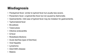 Misdiagnosis
• Paratyphoid fever- similar to typhoid fever but usually less severe.
• Paraenteric fever- a typhoid-like fever but not caused by Salmonella.
• Gastroenteritis- mild case of typhoid fever may be mistaken for gastroenteritis.
• Typhomalarial fever
• Brucellosis
• Tuberculosis
• Infective endocarditis
• Q fever
• Rickettsial infections
• Acute diarrhea (type of Diarrhea)
• Viral Hepatitis
• Lymphoma
• Adult Still's disease
• Malaria
 