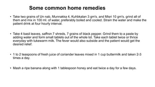 Some common home remedies
• Take two grains of Un nab, Munnakka 4, Kuhbkalan 3 gm's. and Misri 10 gm's. grind all of
them and mix in 100 ml. of water, preferably boiled and cooled. Strain the water and make the
patient drink at four hourly interval.
• Take 4 basil leaves, saffron 7 shreds, 7 grains of black pepper. Grind them to a paste by
adding water and form small tablets out of the whole lot. Take each tablet twice or thrice
everyday with lukewarm milk. The fever would also subside and the patient would get the
desired relief.
• 1 to 2 teaspoons of fresh juice of coriander leaves mixed in 1 cup buttermilk and taken 2-3
times a day.
• Mash a ripe banana along with 1 tablespoon honey and eat twice a day for a few days.
 