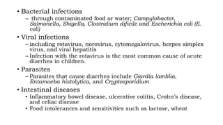 • Bacterial infections
– through contaminated food or water; Campylobacter,
Salmonella, Shigella, Clostridium dificile and Escherichia coli (E.
coli)
• Viral infections
– including rotavirus, norovirus, cytomegalovirus, herpes simplex
virus, and viral hepatitis
– Infection with the rotavirus is the most common cause of acute
diarrhea in children.
• Parasites
– Parasites that cause diarrhea include Giardia lamblia,
Entamoeba histolytica, and Cryptosporidium
• Intestinal diseases
• Inflammatory bowel disease, ulcerative colitis, Crohn’s disease,
and celiac disease
• Food intolerances and sensitivities such as lactose, wheat
 
