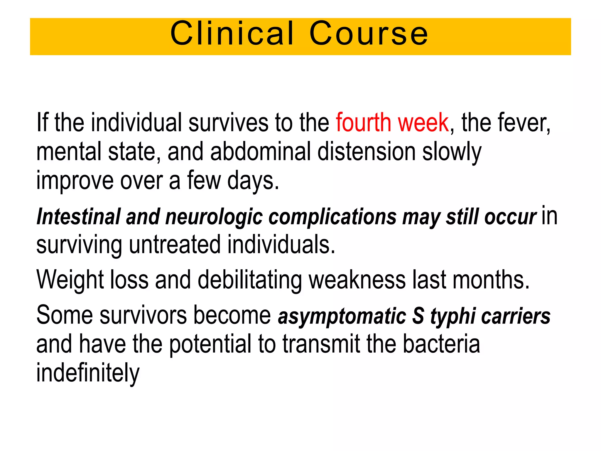 If the individual survives to the fourth week, the fever,
mental state, and abdominal distension slowly
improve over a few days.
Intestinal and neurologic complications may still occur in
surviving untreated individuals.
Weight loss and debilitating weakness last months.
Some survivors become asymptomatic S typhi carriers
and have the potential to transmit the bacteria
indefinitely
Clinical Course
 