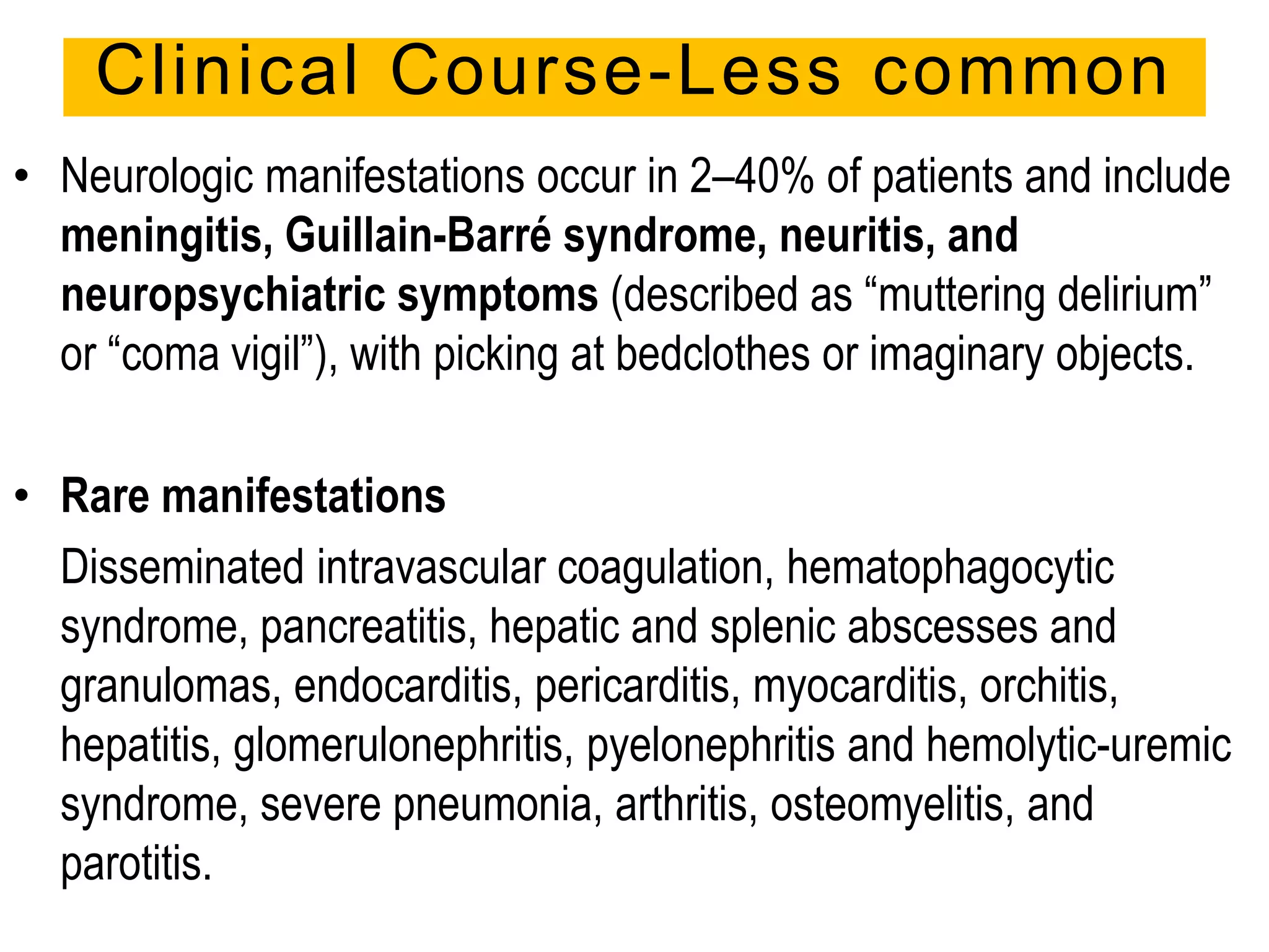 • Neurologic manifestations occur in 2–40% of patients and include
meningitis, Guillain-Barré syndrome, neuritis, and
neuropsychiatric symptoms (described as “muttering delirium”
or “coma vigil”), with picking at bedclothes or imaginary objects.
• Rare manifestations
Disseminated intravascular coagulation, hematophagocytic
syndrome, pancreatitis, hepatic and splenic abscesses and
granulomas, endocarditis, pericarditis, myocarditis, orchitis,
hepatitis, glomerulonephritis, pyelonephritis and hemolytic-uremic
syndrome, severe pneumonia, arthritis, osteomyelitis, and
parotitis.
Clinical Course-Less common
 