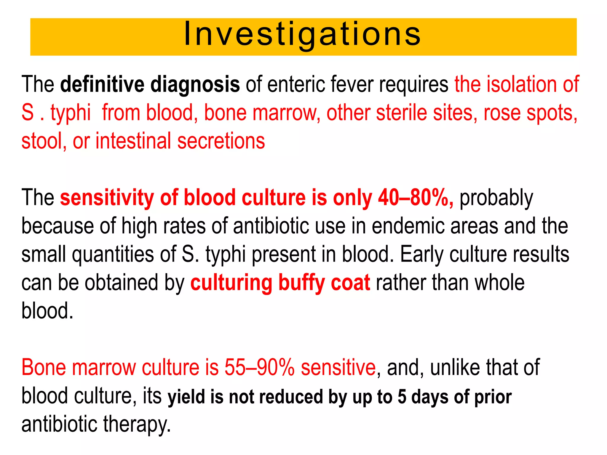 Investigations
The definitive diagnosis of enteric fever requires the isolation of
S . typhi from blood, bone marrow, other sterile sites, rose spots,
stool, or intestinal secretions
The sensitivity of blood culture is only 40–80%, probably
because of high rates of antibiotic use in endemic areas and the
small quantities of S. typhi present in blood. Early culture results
can be obtained by culturing buffy coat rather than whole
blood.
Bone marrow culture is 55–90% sensitive, and, unlike that of
blood culture, its yield is not reduced by up to 5 days of prior
antibiotic therapy.
 