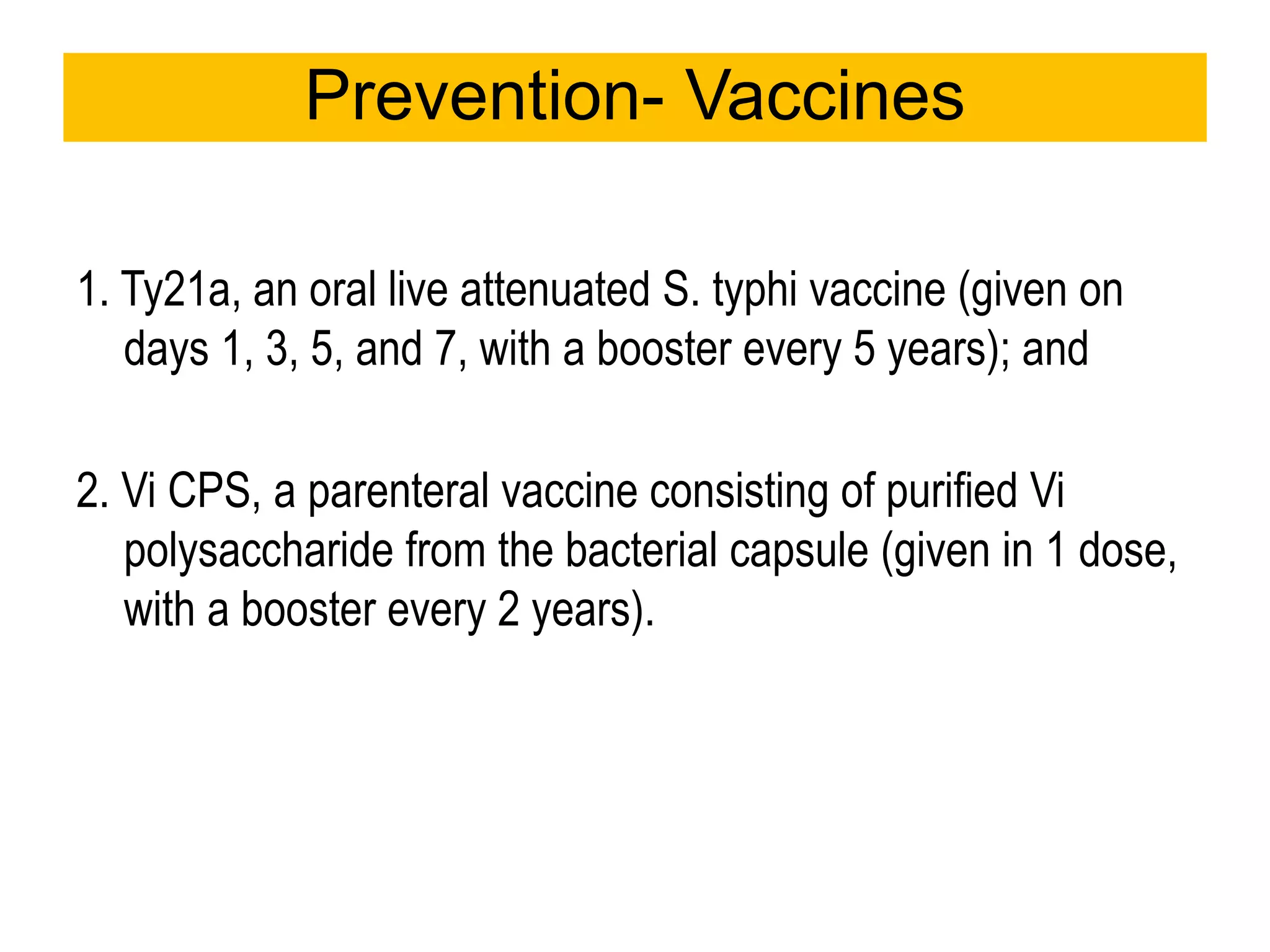 1. Ty21a, an oral live attenuated S. typhi vaccine (given on
days 1, 3, 5, and 7, with a booster every 5 years); and
2. Vi CPS, a parenteral vaccine consisting of purified Vi
polysaccharide from the bacterial capsule (given in 1 dose,
with a booster every 2 years).
Prevention- Vaccines
 