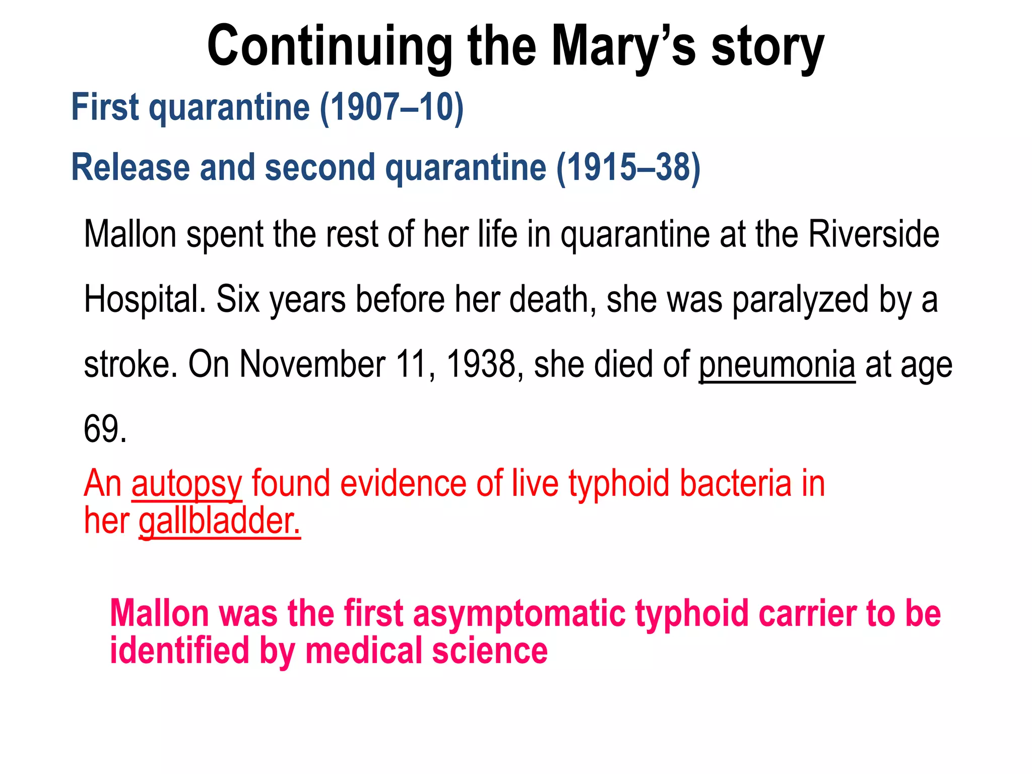 Continuing the Mary’s story
First quarantine (1907–10)
Release and second quarantine (1915–38)
Mallon spent the rest of her life in quarantine at the Riverside
Hospital. Six years before her death, she was paralyzed by a
stroke. On November 11, 1938, she died of pneumonia at age
69.
An autopsy found evidence of live typhoid bacteria in
her gallbladder.
Mallon was the first asymptomatic typhoid carrier to be
identified by medical science
 