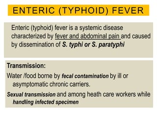 ENTERIC (TYPHOID) FEVER
Enteric (typhoid) fever is a systemic disease
characterized by fever and abdominal pain and caused
by dissemination of S. typhi or S. paratyphi
Transmission:
Water /food borne by fecal contamination by ill or
asymptomatic chronic carriers.
Sexual transmission and among heath care workers while
handling infected specimen
 