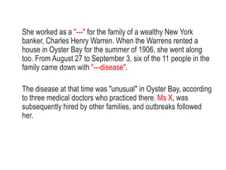 She worked as a "---" for the family of a wealthy New York
banker, Charles Henry Warren. When the Warrens rented a
house in Oyster Bay for the summer of 1906, she went along
too. From August 27 to September 3, six of the 11 people in the
family came down with "---disease".
The disease at that time was "unusual" in Oyster Bay, according
to three medical doctors who practiced there. Ms X, was
subsequently hired by other families, and outbreaks followed
her.
 