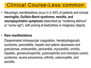 • Neurologic manifestations occur in 2–40% of patients and include
meningitis, Guillain-Barré syndrome, neuritis, and
neuropsychiatric symptoms (described as “muttering delirium”
or “coma vigil”), with picking at bedclothes or imaginary objects.
• Rare manifestations
Disseminated intravascular coagulation, hematophagocytic
syndrome, pancreatitis, hepatic and splenic abscesses and
granulomas, endocarditis, pericarditis, myocarditis, orchitis,
hepatitis, glomerulonephritis, pyelonephritis and hemolytic-uremic
syndrome, severe pneumonia, arthritis, osteomyelitis, and
parotitis.
Clinical Course-Less common
 