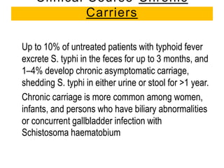 Up to 10% of untreated patients with typhoid fever
excrete S. typhi in the feces for up to 3 months, and
1–4% develop chronic asymptomatic carriage,
shedding S. typhi in either urine or stool for >1 year.
Chronic carriage is more common among women,
infants, and persons who have biliary abnormalities
or concurrent gallbladder infection with
Schistosoma haematobium
Clinical Course-Chronic
Carriers
 