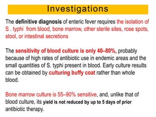 Investigations
The definitive diagnosis of enteric fever requires the isolation of
S . typhi from blood, bone marrow, other sterile sites, rose spots,
stool, or intestinal secretions
The sensitivity of blood culture is only 40–80%, probably
because of high rates of antibiotic use in endemic areas and the
small quantities of S. typhi present in blood. Early culture results
can be obtained by culturing buffy coat rather than whole
blood.
Bone marrow culture is 55–90% sensitive, and, unlike that of
blood culture, its yield is not reduced by up to 5 days of prior
antibiotic therapy.
 