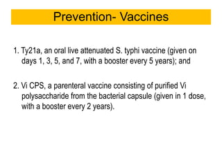 1. Ty21a, an oral live attenuated S. typhi vaccine (given on
days 1, 3, 5, and 7, with a booster every 5 years); and
2. Vi CPS, a parenteral vaccine consisting of purified Vi
polysaccharide from the bacterial capsule (given in 1 dose,
with a booster every 2 years).
Prevention- Vaccines
 