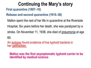 Continuing the Mary’s story
First quarantine (1907–10)
Release and second quarantine (1915–38)
Mallon spent the rest of her life in quarantine at the Riverside
Hospital. Six years before her death, she was paralyzed by a
stroke. On November 11, 1938, she died of pneumonia at age
69.
An autopsy found evidence of live typhoid bacteria in
her gallbladder.
Mallon was the first asymptomatic typhoid carrier to be
identified by medical science
 