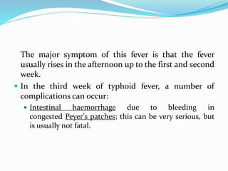 The major symptom of this fever is that the fever
usually rises in the afternoon up to the first and second
week.
 In the third week of typhoid fever, a number of
complications can occur:
 Intestinal haemorrhage due to bleeding in
congested Peyer's patches; this can be very serious, but
is usually not fatal.
 