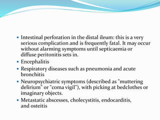  Intestinal perforation in the distal ileum: this is a very
serious complication and is frequently fatal. It may occur
without alarming symptoms until septicaemia or
diffuse peritonitis sets in.
 Encephalitis
 Respiratory diseases such as pneumonia and acute
bronchitis
 Neuropsychiatric symptoms (described as "muttering
delirium" or "coma vigil"), with picking at bedclothes or
imaginary objects.
 Metastatic abscesses, cholecystitis, endocarditis,
and osteitis
 
