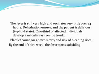 The fever is still very high and oscillates very little over 24
hours. Dehydration ensues, and the patient is delirious
(typhoid state). One-third of affected individuals
develop a macular rash on the trunk.
Platelet count goes down slowly and risk of bleeding rises.
By the end of third week, the fever starts subsiding
 