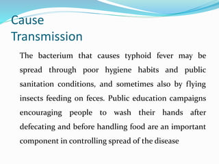 Cause
Transmission
The bacterium that causes typhoid fever may be
spread through poor hygiene habits and public
sanitation conditions, and sometimes also by flying
insects feeding on feces. Public education campaigns
encouraging people to wash their hands after
defecating and before handling food are an important
component in controlling spread of the disease
 