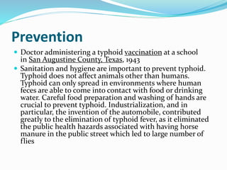 Prevention
 Doctor administering a typhoid vaccination at a school
in San Augustine County, Texas, 1943
 Sanitation and hygiene are important to prevent typhoid.
Typhoid does not affect animals other than humans.
Typhoid can only spread in environments where human
feces are able to come into contact with food or drinking
water. Careful food preparation and washing of hands are
crucial to prevent typhoid. Industrialization, and in
particular, the invention of the automobile, contributed
greatly to the elimination of typhoid fever, as it eliminated
the public health hazards associated with having horse
manure in the public street which led to large number of
flies
 