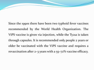 Since the 1990s there have been two typhoid fever vaccines
recommended by the World Health Organization. The
ViPS vaccine is given via injection, while the Ty21a is taken
through capsules. It is recommended only people 2 years or
older be vaccinated with the ViPS vaccine and requires a
revaccination after 2–3 years with a 55–72% vaccine efficacy.
 
