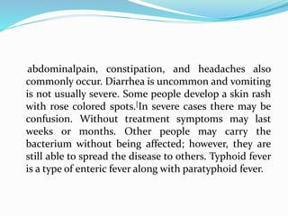 abdominalpain, constipation, and headaches also
commonly occur. Diarrhea is uncommon and vomiting
is not usually severe. Some people develop a skin rash
with rose colored spots.[In severe cases there may be
confusion. Without treatment symptoms may last
weeks or months. Other people may carry the
bacterium without being affected; however, they are
still able to spread the disease to others. Typhoid fever
is a type of enteric fever along with paratyphoid fever.
 