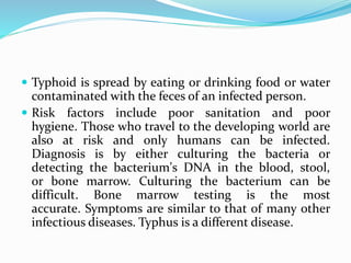  Typhoid is spread by eating or drinking food or water
contaminated with the feces of an infected person.
 Risk factors include poor sanitation and poor
hygiene. Those who travel to the developing world are
also at risk and only humans can be infected.
Diagnosis is by either culturing the bacteria or
detecting the bacterium's DNA in the blood, stool,
or bone marrow. Culturing the bacterium can be
difficult. Bone marrow testing is the most
accurate. Symptoms are similar to that of many other
infectious diseases. Typhus is a different disease.
 