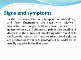 Signs and symptoms
In the first week, the body temperature rises slowly,
and fever fluctuations are seen with relative ,
headache, and cough. A bloody nose is seen in a
quarter of cases, and abdominal pain is also possible. A
decrease in the number of circulating white blood cells
(leukopenia) occurs with and relative blood cultures
are positive for Typhi or S. paratyphi. The Widal test is
usually negative in the first week.
 