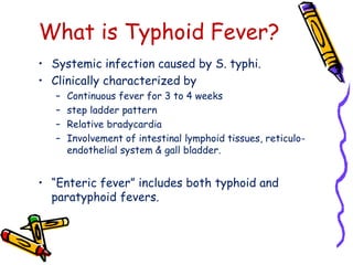 What is Typhoid Fever?
• Systemic infection caused by S. typhi.
• Clinically characterized by
– Continuous fever for 3 to 4 weeks
– step ladder pattern
– Relative bradycardia
– Involvement of intestinal lymphoid tissues, reticulo-
endothelial system & gall bladder.
• “Enteric fever” includes both typhoid and
paratyphoid fevers.
 
