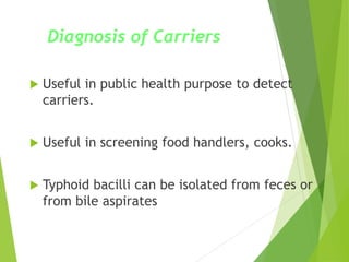 Diagnosis of Carriers
 Useful in public health purpose to detect
carriers.
 Useful in screening food handlers, cooks.
 Typhoid bacilli can be isolated from feces or
from bile aspirates
 