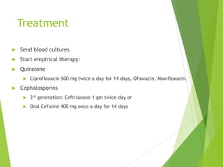 Treatment
 Send blood cultures
 Start empirical therapy:
 Quinolone
 Ciprofloxacin 500 mg twice a day for 14 days, Ofloxacin, Moxifloxacin.
 Cephalosporins
 3rd generation: Ceftriaxone 1 gm twice day or
 Oral Cefixine 400 mg once a day for 14 days
 