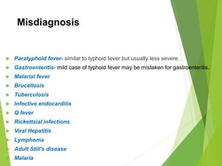 Misdiagnosis
 Paratyphoid fever- similar to typhoid fever but usually less severe.
 Gastroenteritis- mild case of typhoid fever may be mistaken for gastroenteritis.
 Malarial fever
 Brucellosis
 Tuberculosis
 Infective endocarditis
 Q fever
 Rickettsial infections
 Viral Hepatitis
 Lymphoma
 Adult Still's disease
 Malaria
 
