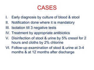 CASES
I. Early diagnosis by culture of blood & stool
II. Notification done where it is mandatory
III. Isolation till 3 negative tests
IV. Treatment by appropriate antibiotics
V. Disinfection of stool & urine by 5% cresol for 2
hours and cloths by 2% chlorine
VI. Follow-up examination of stool & urine at 3-4
months & at 12 months after discharge
 