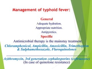 Management of typhoid fever:
General
Adequate hydration.
Appropriate nutrition.
Antipyretics.
Specific
Antimicrobial therapy is the mainstay treatment.
Chloramphenicol, Ampicillin, Amoxicillin, Trimethoprim
& Sulphamethoxazole, Fluroquinolones
_____________________________________________
Azithromycin, 3rd generation cephalosporins (ceftriaxone)
(In case of quinolone resistance)
 