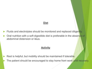 Diet
 Fluids and electrolytes should be monitored and replaced diligently.
 Oral nutrition with a soft digestible diet is preferable in the absence of
abdominal distension or ileus.
Activity
 Rest is helpful, but mobility should be maintained if tolerable.
 The patient should be encouraged to stay home from work until recovery.
 