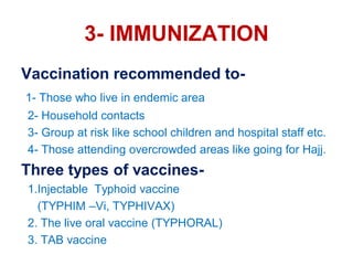 3- IMMUNIZATION
Vaccination recommended to-
1- Those who live in endemic area
2- Household contacts
3- Group at risk like school children and hospital staff etc.
4- Those attending overcrowded areas like going for Hajj.
Three types of vaccines-
1.Injectable Typhoid vaccine
(TYPHIM –Vi, TYPHIVAX)
2. The live oral vaccine (TYPHORAL)
3. TAB vaccine
 
