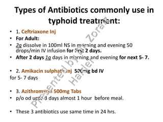 Types of Antibiotics commonly use in
typhoid treatment:
• 1. Ceftriaxone Inj
• For Adult:
• 2g dissolve in 100ml NS in morning and evening 50
drops/min IV infusion for first 2 days.
• After 2 days 1g days in morning and evening for next 5- 7.
• 2. Amikacin sulphate Inj 500mg bd IV
for 5- 7 days
• 3. Azithromycin 500mg Tabs
• p/o od upto 3 days almost 1 hour before meal.
• These 3 antibiotics use same time in 24 hrs.
 