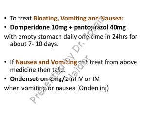 • To treat Bloating, Vomiting and Nausea:
• Domperidone 10mg + pantoprazol 40mg
with empty stomach daily one time in 24hrs for
about 7- 10 days.
• If Nausea and Vomiting not treat from above
medicine then take.
• Ondensetron 2mg/1ml IV or IM
when vomiting or nausea (Onden inj)
 