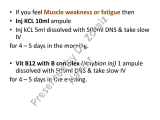• If you feel Muscle weakness or fatigue then
• Inj KCL 10ml ampule
• Inj kCL 5ml dissolved with 500ml DNS & take slow
IV
for 4 – 5 days in the morning.
• Vit B12 with B complex (Polybion inj) 1 ampule
dissolved with 500ml DNS & take slow IV
for 4 – 5 days in the evening.
 