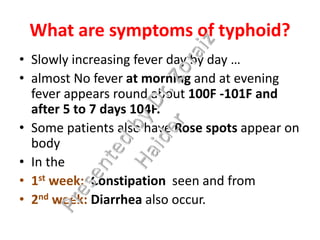 What are symptoms of typhoid?
• Slowly increasing fever day by day …
• almost No fever at morning and at evening
fever appears round about 100F -101F and
after 5 to 7 days 104F.
• Some patients also have Rose spots appear on
body
• In the
• 1st week: Constipation seen and from
• 2nd week: Diarrhea also occur.
 