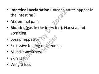 • Intestinal perforation ( means pores appear in
the Intestine )
• Abdominal pain
• Bloating(gas in the intestine), Nausea and
vomiting
• Loss of appetite
• Excessive feeling of tiredness
• Muscle weakness
• Skin rash
• Weight loss
 