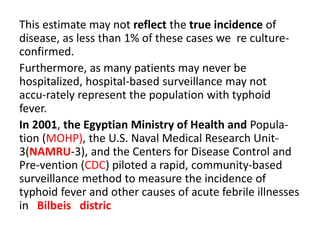 This estimate may not reflect the true incidence of
disease, as less than 1% of these cases we re culture-
confirmed.
Furthermore, as many patients may never be
hospitalized, hospital-based surveillance may not
accu-rately represent the population with typhoid
fever.
In 2001, the Egyptian Ministry of Health and Popula-
tion (MOHP), the U.S. Naval Medical Research Unit-
3(NAMRU-3), and the Centers for Disease Control and
Pre-vention (CDC) piloted a rapid, community-based
surveillance method to measure the incidence of
typhoid fever and other causes of acute febrile illnesses
in Bilbeis distric
 