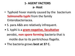 1- AGENT FACTORS
a- Host
• Typhoid Fever mainly caused by the bacterium
Salmonella typhi from the family
Enterobacteriacea.
• S. para A&b are relatively infrequent.
• S. typhi is a gram-negative, facultative
aerobic, non spore forming bacteria that is
motile due to its peritrichous flagella.
• The bacteria grows best at 37 C.
 