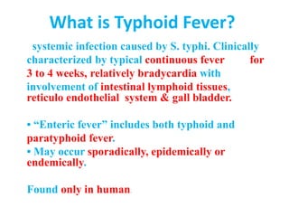 What is Typhoid Fever?
systemic infection caused by S. typhi. Clinically
characterized by typical continuous fever for
3 to 4 weeks, relatively bradycardia with
involvement of intestinal lymphoid tissues,
reticulo endothelial system & gall bladder.
• “Enteric fever” includes both typhoid and
paratyphoid fever.
• May occur sporadically, epidemically or
endemically.
Found only in human.
 