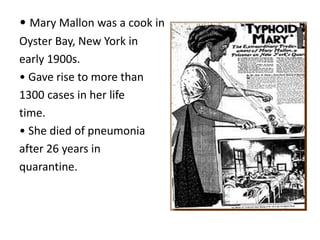 • Mary Mallon was a cook in
Oyster Bay, New York in
early 1900s.
• Gave rise to more than
1300 cases in her life
time.
• She died of pneumonia
after 26 years in
quarantine.
 