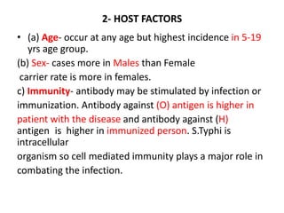 2- HOST FACTORS
• (a) Age- occur at any age but highest incidence in 5-19
yrs age group.
(b) Sex- cases more in Males than Female
carrier rate is more in females.
c) Immunity- antibody may be stimulated by infection or
immunization. Antibody against (O) antigen is higher in
patient with the disease and antibody against (H)
antigen is higher in immunized person. S.Typhi is
intracellular
organism so cell mediated immunity plays a major role in
combating the infection.
 