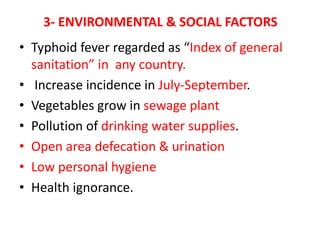 3- ENVIRONMENTAL & SOCIAL FACTORS
• Typhoid fever regarded as “Index of general
sanitation” in any country.
• Increase incidence in July-September.
• Vegetables grow in sewage plant
• Pollution of drinking water supplies.
• Open area defecation & urination
• Low personal hygiene
• Health ignorance.
 