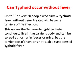 Can Typhoid occur without fever
Up to 1 in every 20 people who survive typhoid
fever without being treated will become
carriers of the infection.
This means the Salmonella typhi bacteria
continue to live in the carrier's body and can be
spread as normal in faeces or urine, but the
carrier doesn't have any noticeable symptoms of
typhoid fever.
 