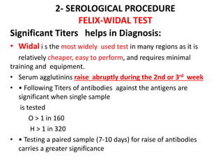 2- SEROLOGICAL PROCEDURE
FELIX-WIDAL TEST
Significant Titers helps in Diagnosis:
• Widal i s the most widely used test in many regions as it is
relatively cheaper, easy to perform, and requires minimal
training and equipment.
• Serum agglutinins raise abruptly during the 2nd or 3rd week
• • Following Titers of antibodies against the antigens are
significant when single sample
is tested
O > 1 in 160
H > 1 in 320
• • Testing a paired sample (7-10 days) for raise of antibodies
carries a greater significance
 