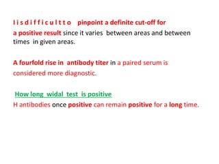 I i s d i f f i c u l t t o pinpoint a definite cut-off for
a positive result since it varies between areas and between
times in given areas.
A fourfold rise in antibody titer in a paired serum is
considered more diagnostic.
How long widal test is positive
H antibodies once positive can remain positive for a long time.
 