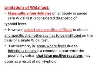 Limitations of Widal test:
• Classically, a four-fold rise of antibody in paired
sera Widal test is considered diagnostic of
typhoid fever.
• However, paired sera are often difficult to obtain
and specific chemotherapy has to be instituted on the
basis of a single Widal test.
• Furthermore, in areas where fever due to
infectious causes is a common occurrence the
possibility exists that false positive reactions may
occur as a result of non-typhoid
 