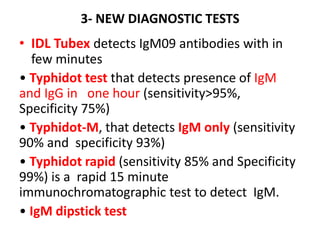 3- NEW DIAGNOSTIC TESTS
• IDL Tubex detects IgM09 antibodies with in
few minutes
• Typhidot test that detects presence of IgM
and IgG in one hour (sensitivity>95%,
Specificity 75%)
• Typhidot-M, that detects IgM only (sensitivity
90% and specificity 93%)
• Typhidot rapid (sensitivity 85% and Specificity
99%) is a rapid 15 minute
immunochromatographic test to detect IgM.
• IgM dipstick test
 