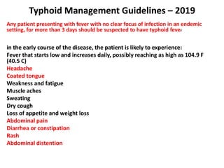 Typhoid Management Guidelines – 2019
Any patient presenting with fever with no clear focus of infection in an endemic
setting, for more than 3 days should be suspected to have typhoid fever.
in the early course of the disease, the patient is likely to experience:
Fever that starts low and increases daily, possibly reaching as high as 104.9 F
(40.5 C)
Headache
Coated tongue
Weakness and fatigue
Muscle aches
Sweating
Dry cough
Loss of appetite and weight loss
Abdominal pain
Diarrhea or constipation
Rash
Abdominal distention
 